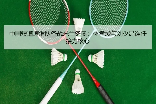 中国短道速滑队备战米兰冬奥：林孝埈与刘少昂谁任接力核心