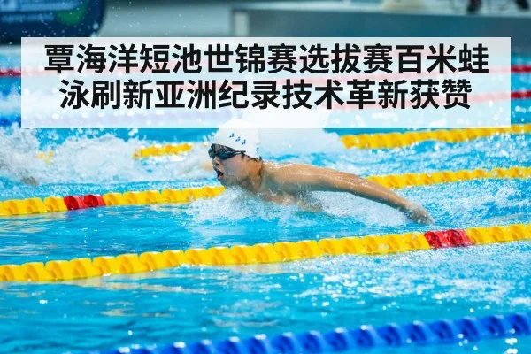 覃海洋短池世锦赛选拔赛百米蛙泳刷新亚洲纪录技术革新获赞