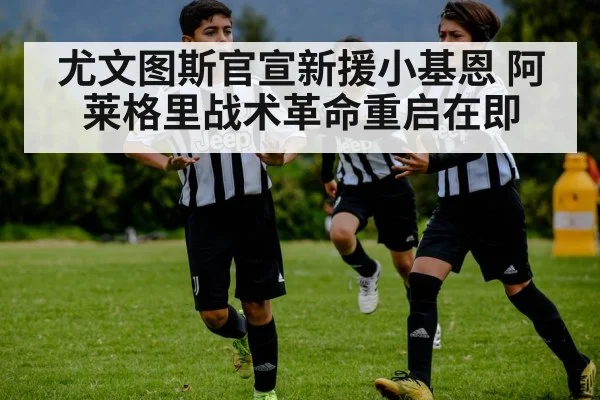 尤文图斯官宣新援小基恩 阿莱格里战术革命重启在即