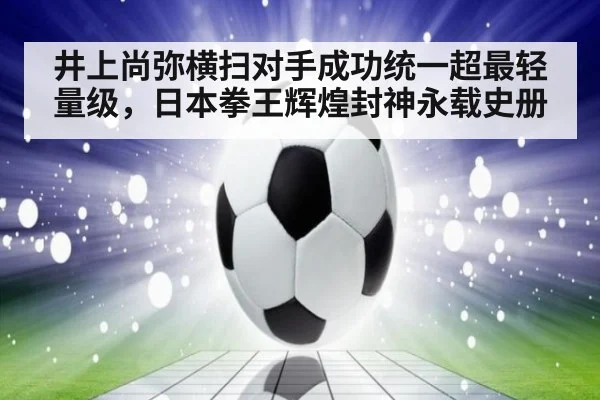 井上尚弥横扫对手成功统一超最轻量级，日本拳王辉煌封神永载史册