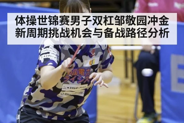 体操世锦赛男子双杠邹敬园冲金新周期挑战机会与备战路径分析